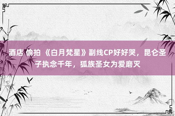 酒店 偷拍 《白月梵星》副线CP好好哭，昆仑圣子执念千年，狐族圣女为爱磨灭