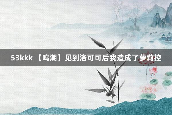 53kkk 【鸣潮】见到洛可可后我造成了萝莉控