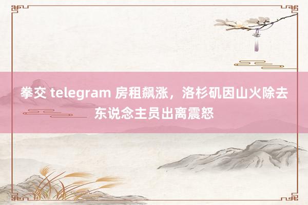 拳交 telegram 房租飙涨，洛杉矶因山火除去东说念主员出离震怒