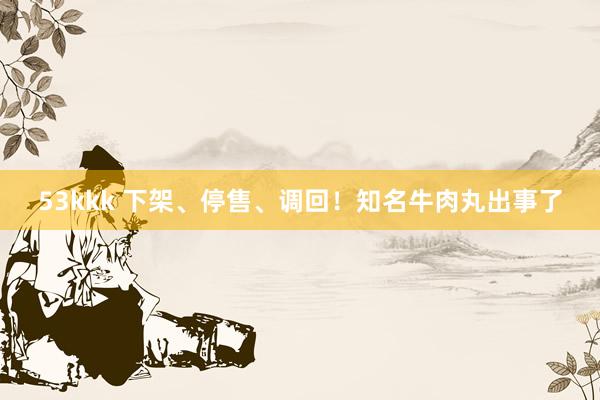 53kkk 下架、停售、调回！知名牛肉丸出事了