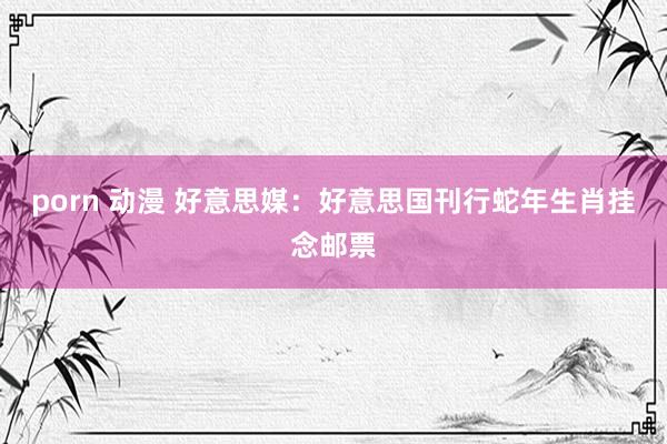 porn 动漫 好意思媒：好意思国刊行蛇年生肖挂念邮票