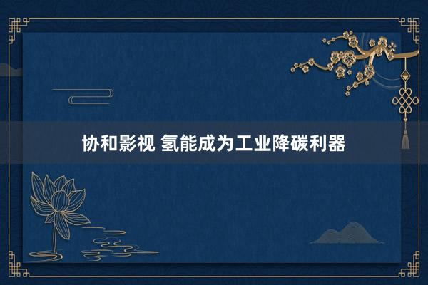 协和影视 氢能成为工业降碳利器