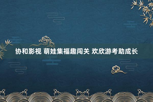 协和影视 萌娃集福趣闯关 欢欣游考助成长