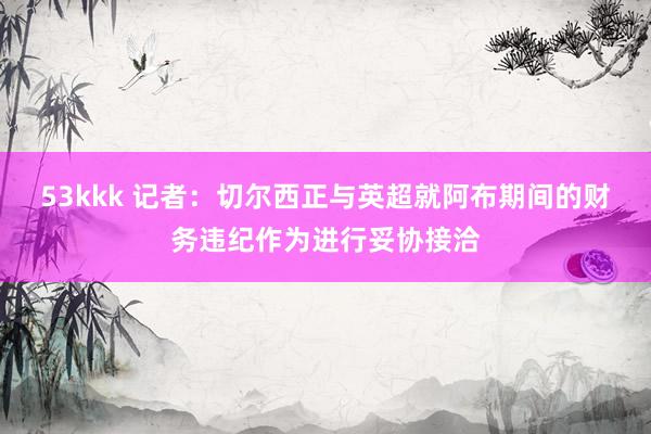 53kkk 记者：切尔西正与英超就阿布期间的财务违纪作为进行妥协接洽