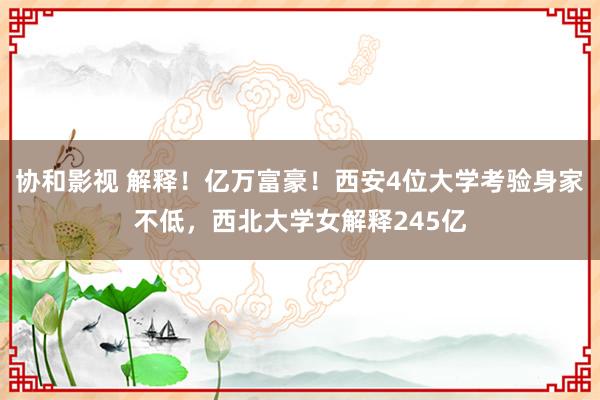 协和影视 解释！亿万富豪！西安4位大学考验身家不低，西北大学女解释245亿