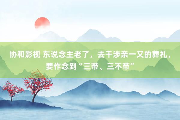 协和影视 东说念主老了，去干涉亲一又的葬礼，要作念到“三带、三不带”