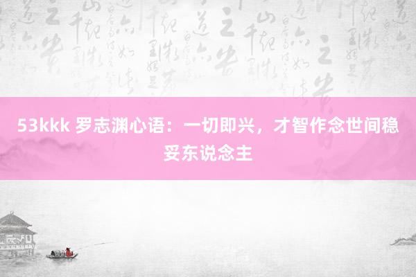 53kkk 罗志渊心语：一切即兴，才智作念世间稳妥东说念主