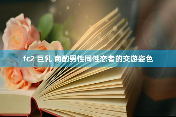 fc2 巨乳 商酌男性同性恋者的交游姿色