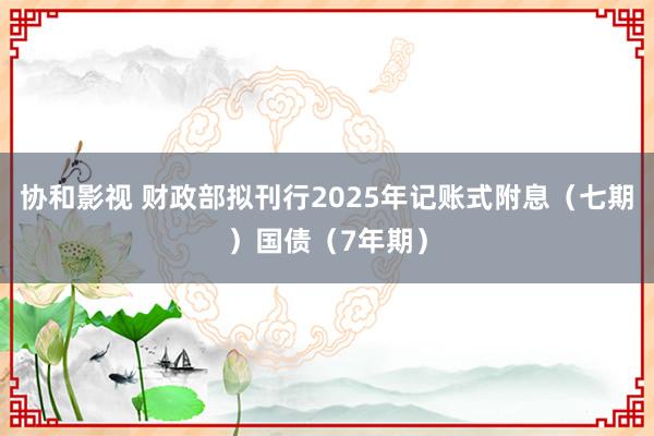 协和影视 财政部拟刊行2025年记账式附息（七期）国债（7年期）