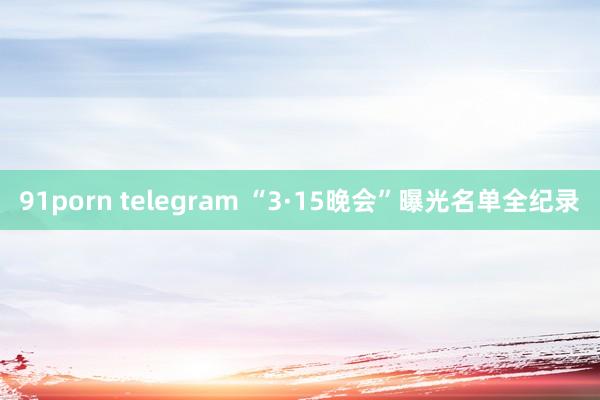 91porn telegram “3·15晚会”曝光名单全纪录