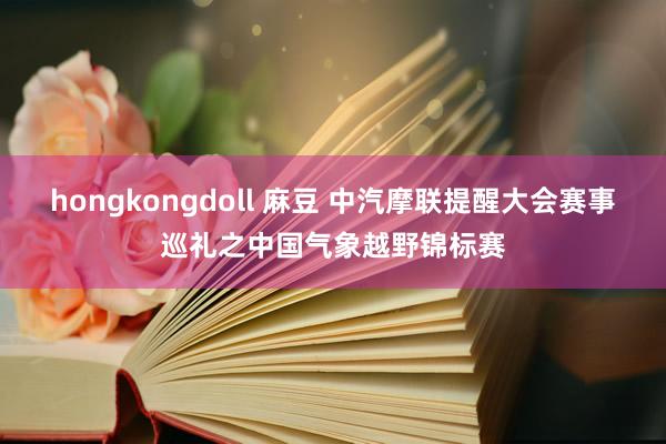 hongkongdoll 麻豆 中汽摩联提醒大会赛事巡礼之中国气象越野锦标赛