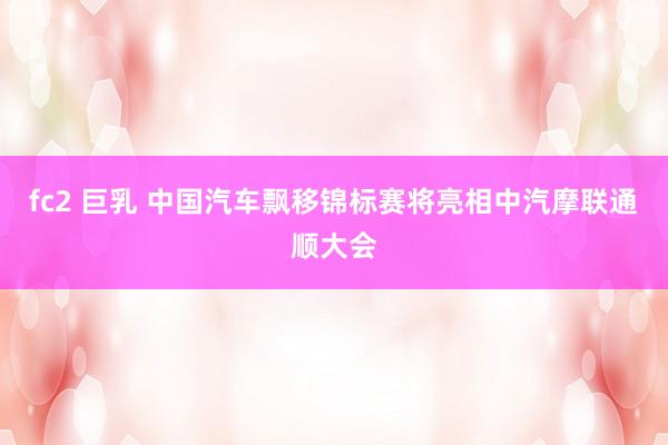 fc2 巨乳 中国汽车飘移锦标赛将亮相中汽摩联通顺大会