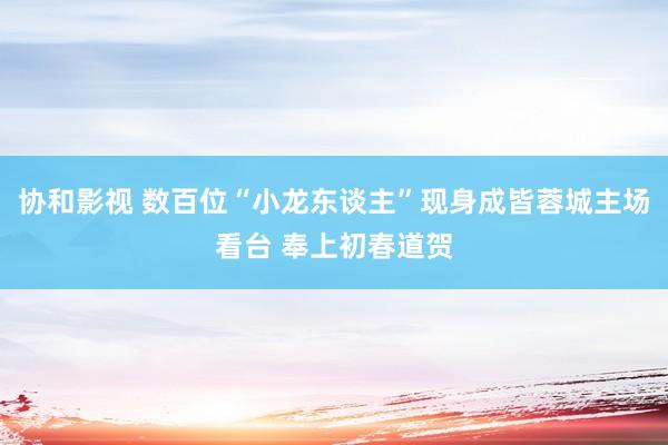 协和影视 数百位“小龙东谈主”现身成皆蓉城主场看台 奉上初春道贺