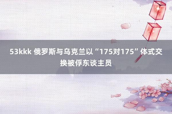53kkk 俄罗斯与乌克兰以“175对175”体式交换被俘东谈主员