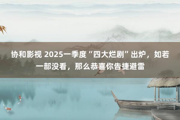 协和影视 2025一季度“四大烂剧”出炉，如若一部没看，那么恭喜你告捷避雷