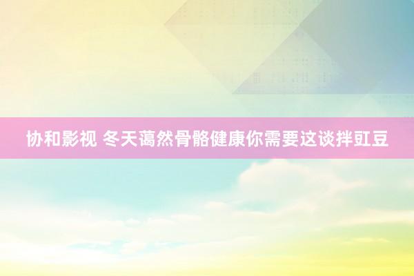 协和影视 冬天蔼然骨骼健康你需要这谈拌豇豆