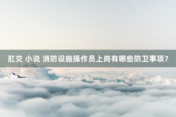 肛交 小说 消防设施操作员上岗有哪些防卫事项？