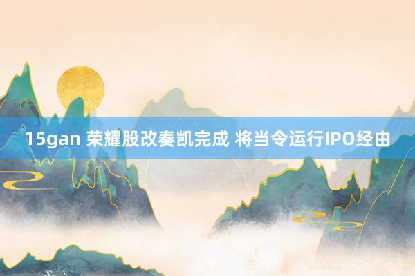 15gan 荣耀股改奏凯完成 将当令运行IPO经由