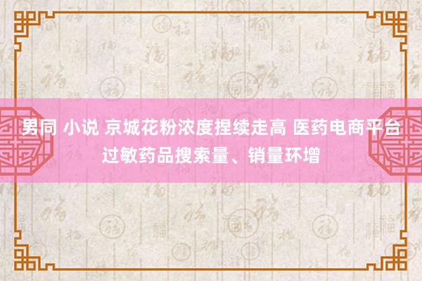 男同 小说 京城花粉浓度捏续走高 医药电商平台过敏药品搜索量、销量环增