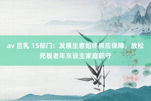 av 巨乳 15部门：发展生意始终照应保障，放松死板老年东谈主家庭职守
