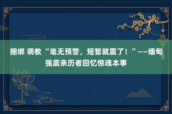 捆绑 调教 “毫无预警，短暂就震了！”——缅甸强震亲历者回忆惊魂本事