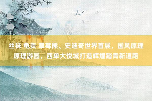 丝袜 龟责 草莓熊、史迪奇世界首展，国风原理原理游园，西单大悦城打造辉煌踏青新道路