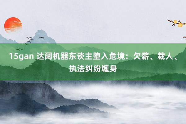 15gan 达闼机器东谈主堕入危境：欠薪、裁人、执法纠纷缠身
