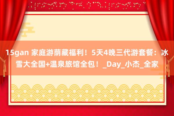 15gan 家庭游荫藏福利！5天4晚三代游套餐：冰雪大全国+温泉旅馆全包！_Day_小杰_全家