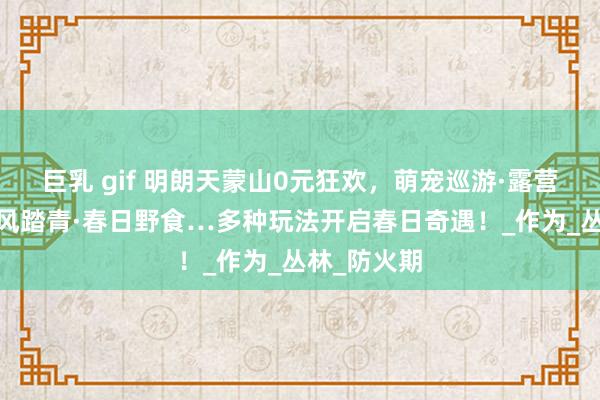 巨乳 gif 明朗天蒙山0元狂欢，萌宠巡游·露营音乐会·古风踏青·春日野食…多种玩法开启春日奇遇！_作为_丛林_防火期