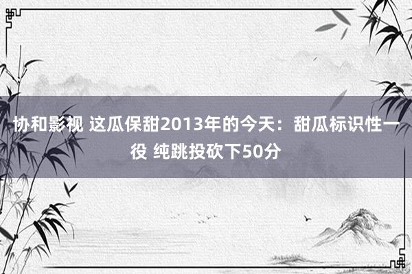 协和影视 这瓜保甜2013年的今天：甜瓜标识性一役 纯跳投砍下50分