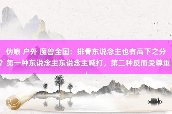 伪娘 户外 魔兽全国：排骨东说念主也有高下之分？第一种东说念主东说念主喊打，第二种反而受尊重！