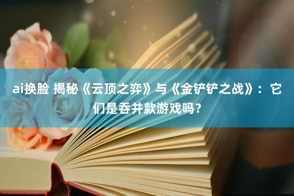 ai换脸 揭秘《云顶之弈》与《金铲铲之战》：它们是吞并款游戏吗？