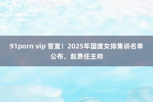 91porn vip 官宣！2025年国度女排集训名单公布，赵勇任主帅