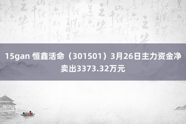 15gan 恒鑫活命（301501）3月26日主力资金净卖出3373.32万元