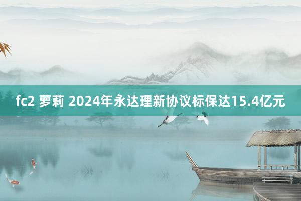 fc2 萝莉 2024年永达理新协议标保达15.4亿元
