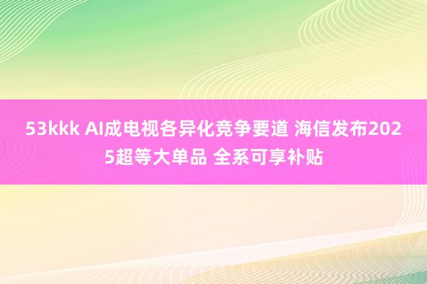 53kkk AI成电视各异化竞争要道 海信发布2025超等大单品 全系可享补贴