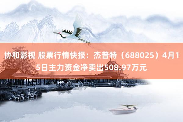 协和影视 股票行情快报：杰普特（688025）4月15日主力资金净卖出508.97万元