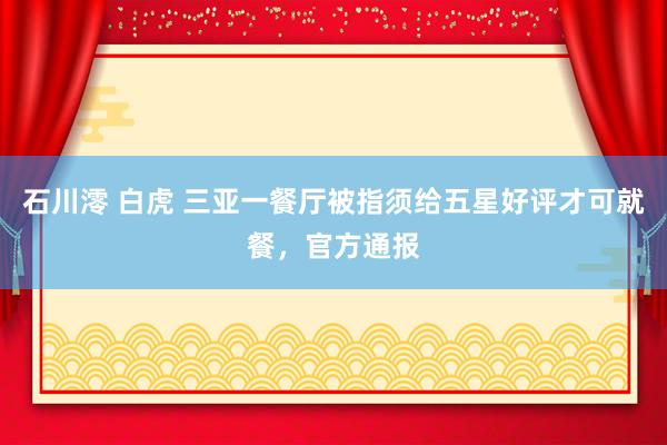 石川澪 白虎 三亚一餐厅被指须给五星好评才可就餐，官方通报