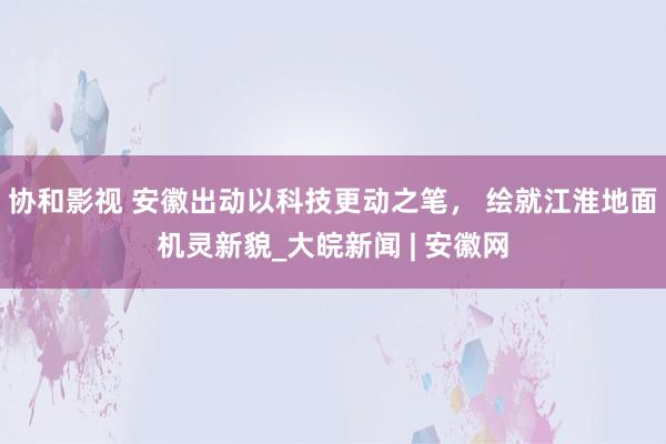 协和影视 安徽出动以科技更动之笔， 绘就江淮地面机灵新貌_大皖新闻 | 安徽网