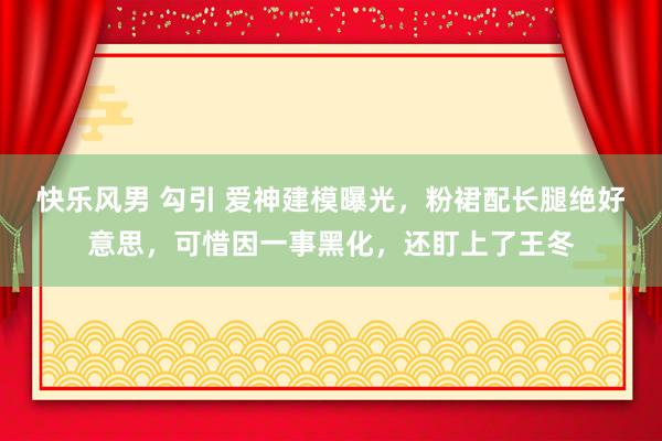 快乐风男 勾引 爱神建模曝光，粉裙配长腿绝好意思，可惜因一事黑化，还盯上了王冬