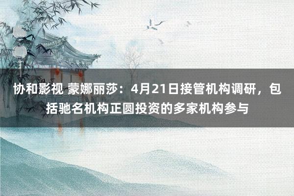 协和影视 蒙娜丽莎：4月21日接管机构调研，包括驰名机构正圆投资的多家机构参与