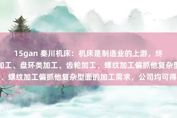 15gan 秦川机床：机床是制造业的上游，终局居品若触及到箱壳体加工、盘环类加工、齿轮加工、螺纹加工偏抓他复杂型面的加工需求，公司均可得志