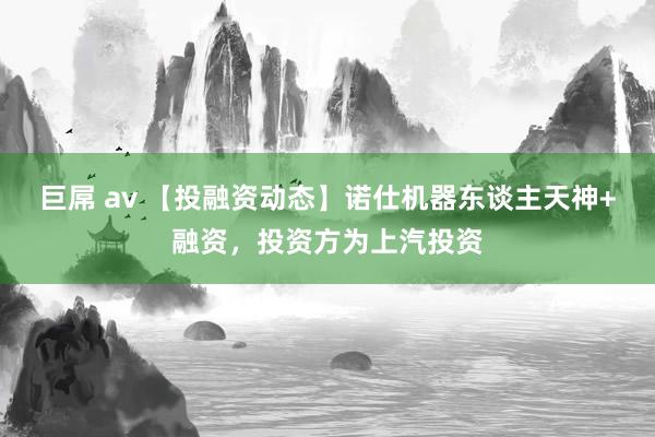 巨屌 av 【投融资动态】诺仕机器东谈主天神+融资，投资方为上汽投资