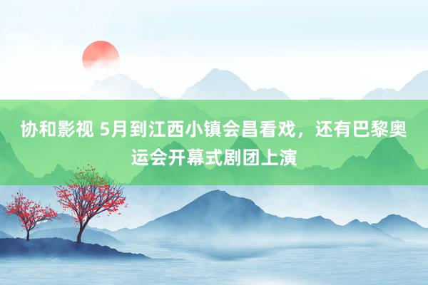 协和影视 5月到江西小镇会昌看戏，还有巴黎奥运会开幕式剧团上演