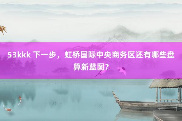 53kkk 下一步，虹桥国际中央商务区还有哪些盘算新蓝图？