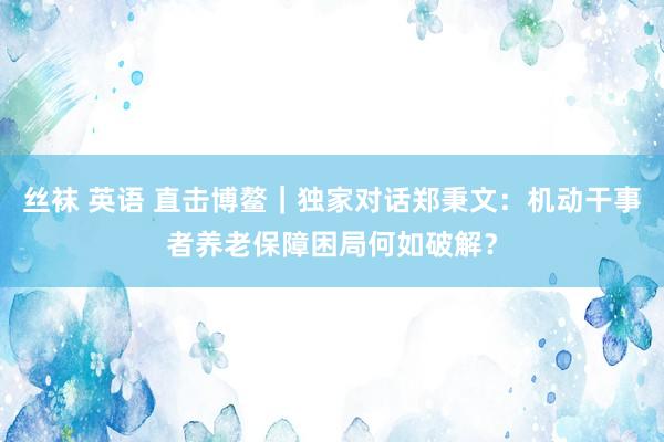 丝袜 英语 直击博鳌｜独家对话郑秉文：机动干事者养老保障困局何如破解？