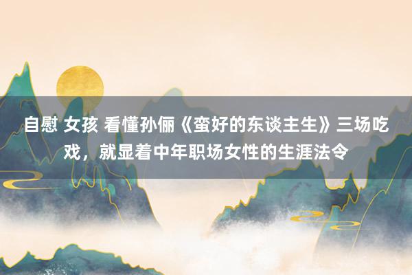 自慰 女孩 看懂孙俪《蛮好的东谈主生》三场吃戏，就显着中年职场女性的生涯法令