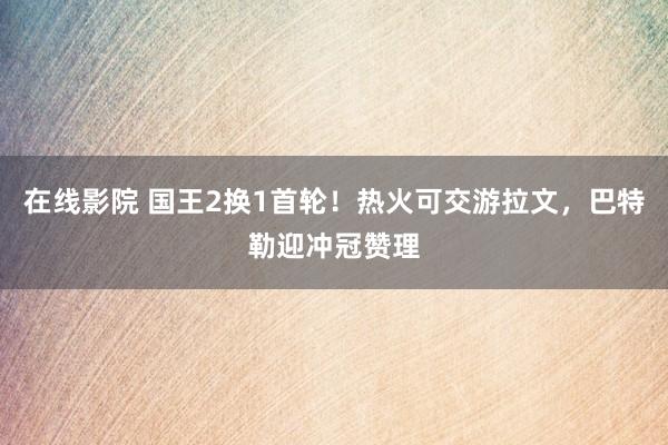 在线影院 国王2换1首轮！热火可交游拉文，巴特勒迎冲冠赞理