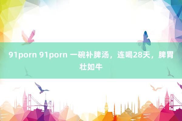 91porn 91porn 一碗补脾汤，连喝28天，脾胃壮如牛