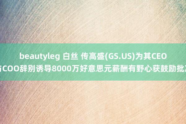 beautyleg 白丝 传高盛(GS.US)为其CEO与COO辞别诱导8000万好意思元薪酬有野心获鼓励批准
